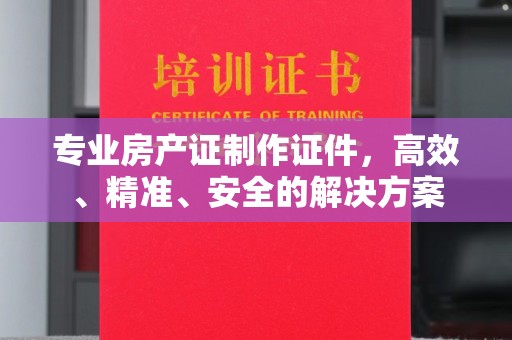 伊宁专业房产证制作证件，高效、精准、安全的解决方案